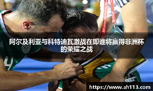 阿尔及利亚与科特迪瓦激战在即谁将赢得非洲杯的荣耀之战